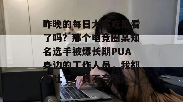 昨晚的每日大赛吃瓜看了吗?那个电竞圈某知名选手被爆长期PUA身边的工作人员,我都看吐了,真不夸张。 昨晚的每日大赛吃瓜看了吗?那个电竞圈某知名选手被爆长期PUA身边的工作人员,我都看吐了,真不夸张。