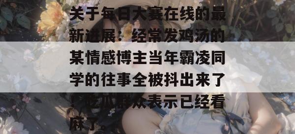 关于每日大赛在线的最新进展：经常发鸡汤的某情感博主当年霸凌同学的往事全被抖出来了！吃瓜群众表示已经看麻了。