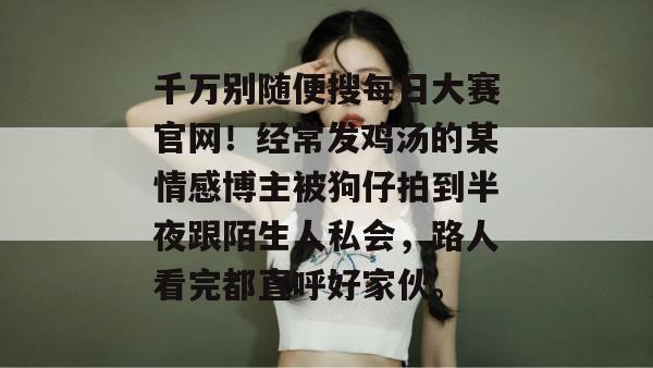 千万别随便搜每日大赛官网！经常发鸡汤的某情感博主被狗仔拍到半夜跟陌生人私会，路人看完都直呼好家伙。