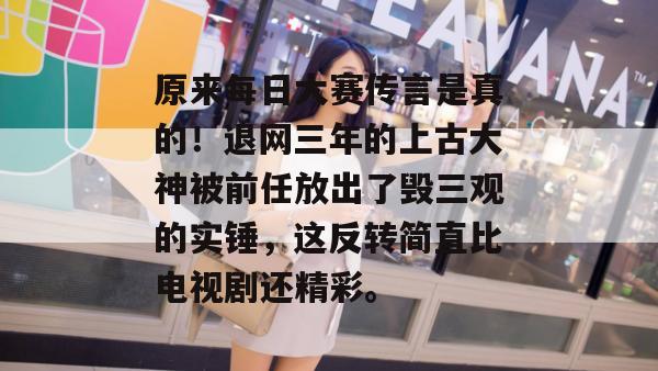 原来每日大赛传言是真的！退网三年的上古大神被前任放出了毁三观的实锤，这反转简直比电视剧还精彩。