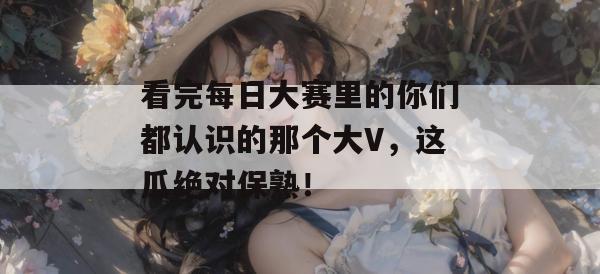 看完每日大赛里的你们都认识的那个大V，这瓜绝对保熟！