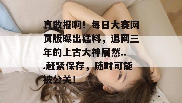真敢报啊!每日大赛网页版曝出猛料,退网三年的上古大神居然...赶紧保存,随时可能被公关! 真敢报啊!每日大赛网页版曝出猛料,退网三年的上古大神居然...赶紧保存,随时可能被公关!