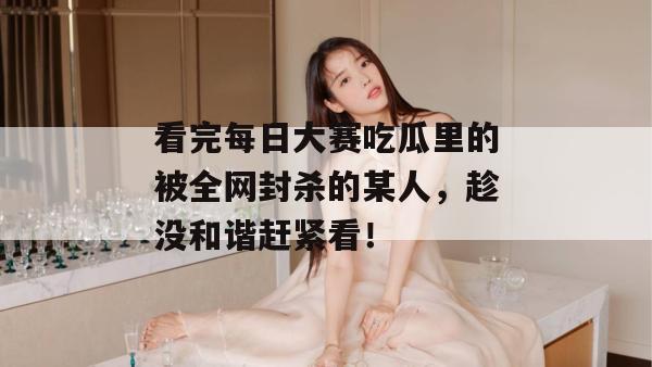 看完每日大赛吃瓜里的被全网封杀的某人，趁没和谐赶紧看！