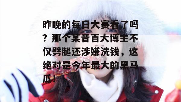 昨晚的每日大赛看了吗?那个某音百大博主不仅劈腿还涉嫌洗钱,这绝对是今年最大的黑马瓜! 昨晚的每日大赛看了吗?那个某音百大博主不仅劈腿还涉嫌洗钱,这绝对是今年最大的黑马瓜!