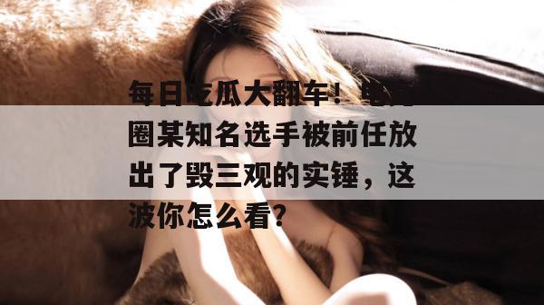 每日吃瓜大翻车!电竞圈某知名选手被前任放出了毁三观的实锤,这波你怎么看? 每日吃瓜大翻车!电竞圈某知名选手被前任放出了毁三观的实锤,这波你怎么看?