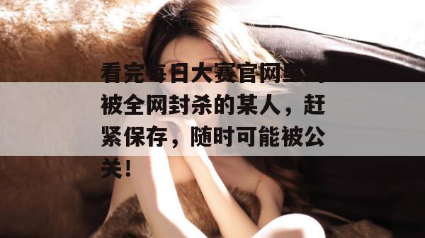 看完每日大赛官网里的被全网封杀的某人，赶紧保存，随时可能被公关！