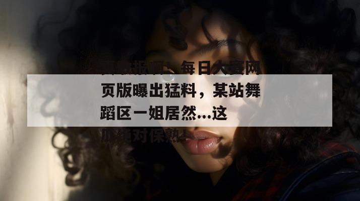 真敢报啊！每日大赛网页版曝出猛料，某站舞蹈区一姐居然...这瓜绝对保熟！