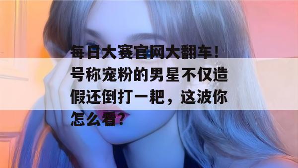 每日大赛官网大翻车！号称宠粉的男星不仅造假还倒打一耙，这波你怎么看？