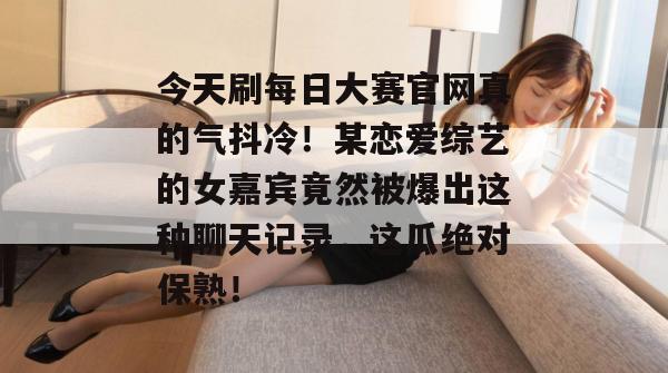 今天刷每日大赛官网真的气抖冷!某恋爱综艺的女嘉宾竟然被爆出这种聊天记录,这瓜绝对保熟! 今天刷每日大赛官网真的气抖冷!某恋爱综艺的女嘉宾竟然被爆出这种聊天记录,这瓜绝对保熟!