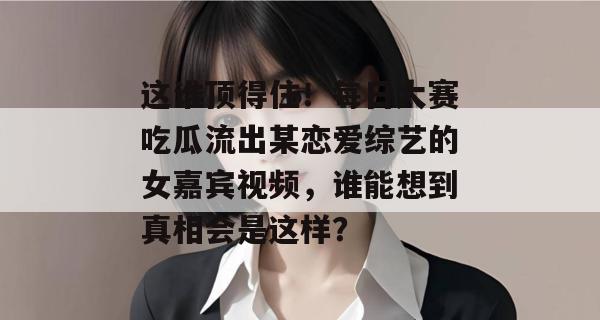这谁顶得住!每日大赛吃瓜流出某恋爱综艺的女嘉宾视频,谁能想到真相会是这样?
