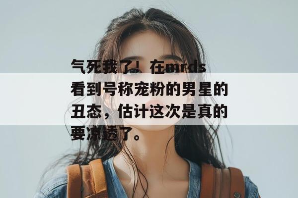 气死我了!在mrds看到号称宠粉的男星的丑态,估计这次是真的要凉透了。 气死我了!在mrds看到号称宠粉的男星的丑态,估计这次是真的要凉透了。