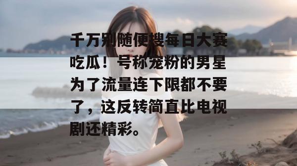 千万别随便搜每日大赛吃瓜!号称宠粉的男星为了流量连下限都不要了,这反转简直比电视剧还精彩。 千万别随便搜每日大赛吃瓜!号称宠粉的男星为了流量连下限都不要了,这反转简直比电视剧还精彩。