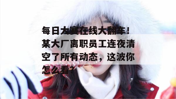 每日大赛在线大翻车!某大厂离职员工连夜清空了所有动态,这波你怎么看? 每日大赛在线大翻车!某大厂离职员工连夜清空了所有动态,这波你怎么看?