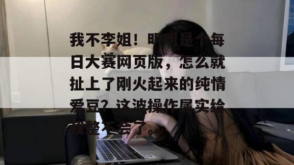 我不李姐!明明是个每日大赛网页版,怎么就扯上了刚火起来的纯情爱豆?这波操作属实给我整不会了。 我不李姐!明明是个每日大赛网页版,怎么就扯上了刚火起来的纯情爱豆?这波操作属实给我整不会了。