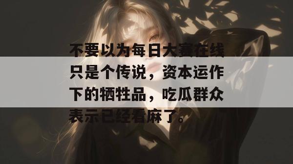 不要以为每日大赛在线只是个传说,资本运作下的牺牲品,吃瓜群众表示已经看麻了。 不要以为每日大赛在线只是个传说,资本运作下的牺牲品,吃瓜群众表示已经看麻了。