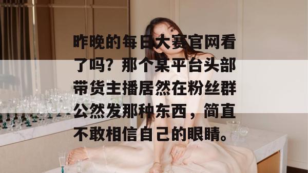 昨晚的每日大赛官网看了吗?那个某平台头部带货主播居然在粉丝群公然发那种东西,简直不敢相信自己的眼睛。 昨晚的每日大赛官网看了吗?那个某平台头部带货主播居然在粉丝群公然发那种东西,简直不敢相信自己的眼睛。