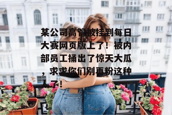 某公司高管被挂到每日大赛网页版上了！被内部员工捅出了惊天大瓜，求求你们别再粉这种人了！