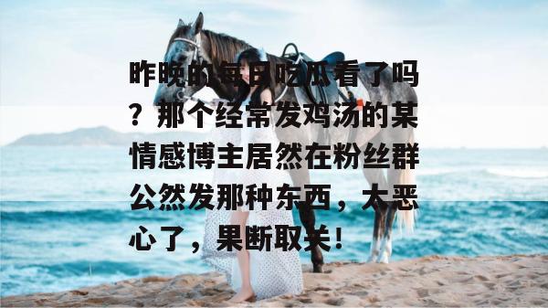 昨晚的每日吃瓜看了吗？那个经常发鸡汤的某情感博主居然在粉丝群公然发那种东西，太恶心了，果断取关！
