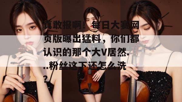 真敢报啊！每日大赛网页版曝出猛料，你们都认识的那个大V居然...粉丝这下还怎么洗？