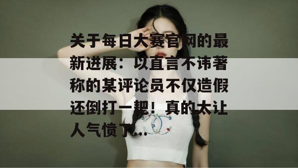 关于每日大赛官网的最新进展：以直言不讳著称的某评论员不仅造假还倒打一耙！真的太让人气愤了...