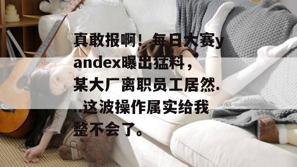 真敢报啊！每日大赛yandex曝出猛料，某大厂离职员工居然...这波操作属实给我整不会了。