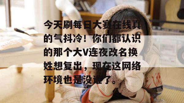 今天刷每日大赛在线真的气抖冷！你们都认识的那个大V连夜改名换姓想复出，现在这网络环境也是没谁了。