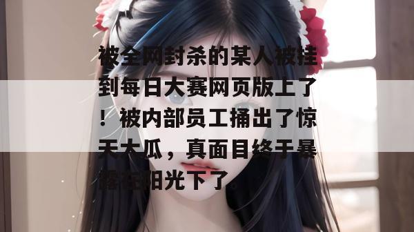 被全网封杀的某人被挂到每日大赛网页版上了！被内部员工捅出了惊天大瓜，真面目终于暴露在阳光下了。