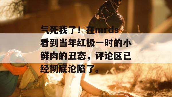 气死我了！在mrds看到当年红极一时的小鲜肉的丑态，评论区已经彻底沦陷了。