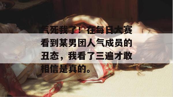 气死我了!在每日大赛看到某男团人气成员的丑态,我看了三遍才敢相信是真的。 气死我了!在每日大赛看到某男团人气成员的丑态,我看了三遍才敢相信是真的。