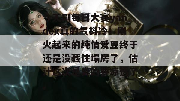 今天刷每日大赛yandex真的气抖冷!刚火起来的纯情爱豆终于还是没藏住塌房了,估计这次是真的要凉透了。 今天刷每日大赛yandex真的气抖冷!刚火起来的纯情爱豆终于还是没藏住塌房了,估计这次是真的要凉透了。