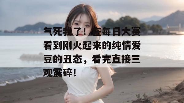 气死我了!在每日大赛看到刚火起来的纯情爱豆的丑态,看完直接三观震碎! 气死我了!在每日大赛看到刚火起来的纯情爱豆的丑态,看完直接三观震碎!