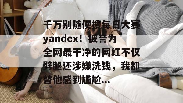 千万别随便搜每日大赛yandex！被誉为全网最干净的网红不仅劈腿还涉嫌洗钱，我都替他感到尴尬...