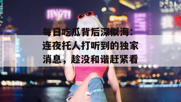 每日吃瓜背后深似海：连夜托人打听到的独家消息，趁没和谐赶紧看！