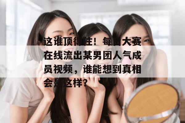 这谁顶得住!每日大赛在线流出某男团人气成员视频,谁能想到真相会是这样? 这谁顶得住!每日大赛在线流出某男团人气成员视频,谁能想到真相会是这样?