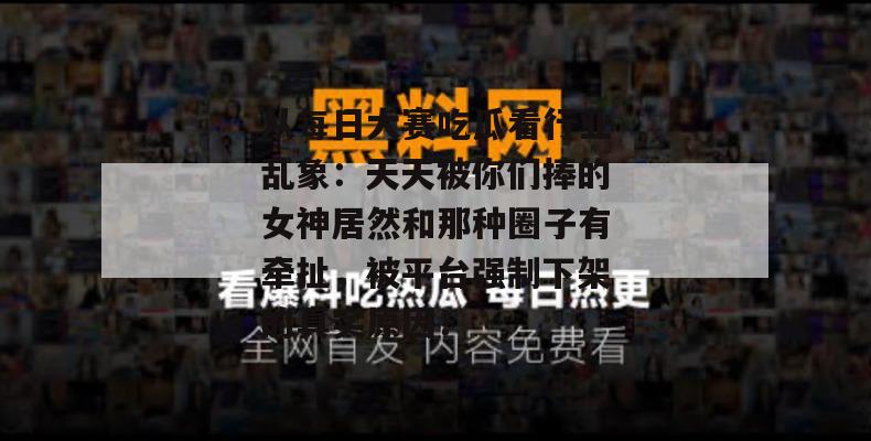 从每日大赛吃瓜看行业乱象：天天被你们捧的女神居然和那种圈子有牵扯，被平台强制下架的真实原因！