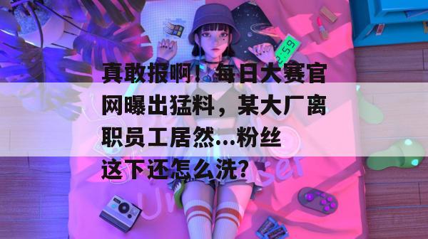 真敢报啊！每日大赛官网曝出猛料，某大厂离职员工居然...粉丝这下还怎么洗？