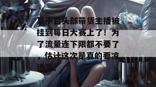 某平台头部带货主播被挂到每日大赛上了！为了流量连下限都不要了，估计这次是真的要凉透了。