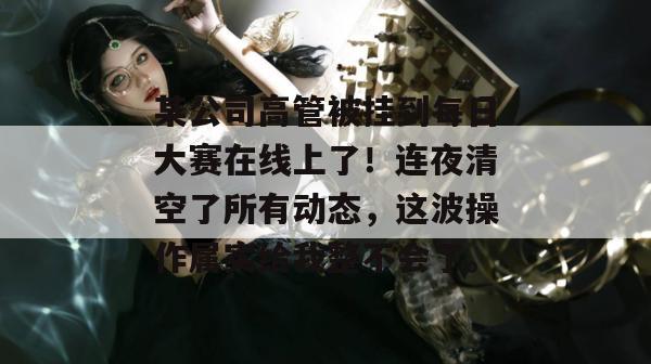 某公司高管被挂到每日大赛在线上了！连夜清空了所有动态，这波操作属实给我整不会了。