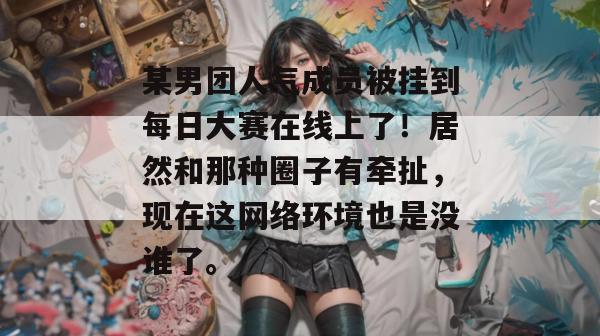 某男团人气成员被挂到每日大赛在线上了!居然和那种圈子有牵扯,现在这网络环境也是没谁了。 某男团人气成员被挂到每日大赛在线上了!居然和那种圈子有牵扯,现在这网络环境也是没谁了。
