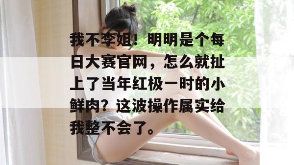 我不李姐!明明是个每日大赛官网,怎么就扯上了当年红极一时的小鲜肉?这波操作属实给我整不会了。 我不李姐!明明是个每日大赛官网,怎么就扯上了当年红极一时的小鲜肉?这波操作属实给我整不会了。