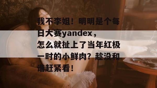 我不李姐！明明是个每日大赛yandex，怎么就扯上了当年红极一时的小鲜肉？趁没和谐赶紧看！