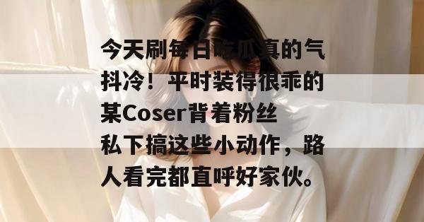 今天刷每日吃瓜真的气抖冷！平时装得很乖的某Coser背着粉丝私下搞这些小动作，路人看完都直呼好家伙。