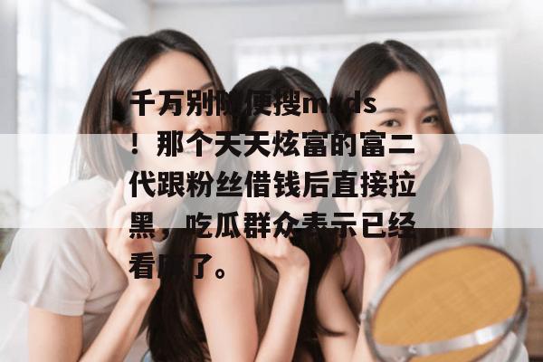 千万别随便搜mrds！那个天天炫富的富二代跟粉丝借钱后直接拉黑，吃瓜群众表示已经看麻了。