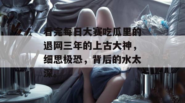 看完每日大赛吃瓜里的退网三年的上古大神，细思极恐，背后的水太深。