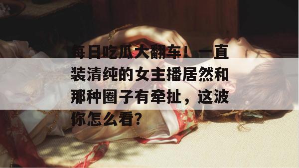 每日吃瓜大翻车！一直装清纯的女主播居然和那种圈子有牵扯，这波你怎么看？