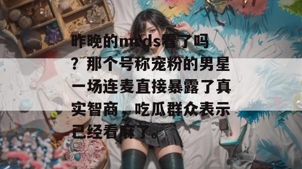 昨晚的mrds看了吗?那个号称宠粉的男星一场连麦直接暴露了真实智商,吃瓜群众表示已经看麻了。 昨晚的mrds看了吗?那个号称宠粉的男星一场连麦直接暴露了真实智商,吃瓜群众表示已经看麻了。