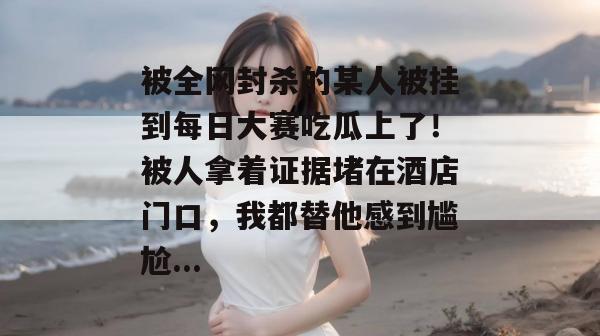 被全网封杀的某人被挂到每日大赛吃瓜上了！被人拿着证据堵在酒店门口，我都替他感到尴尬...