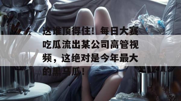 这谁顶得住!每日大赛吃瓜流出某公司高管视频,这绝对是今年最大的黑马瓜! 这谁顶得住!每日大赛吃瓜流出某公司高管视频,这绝对是今年最大的黑马瓜!