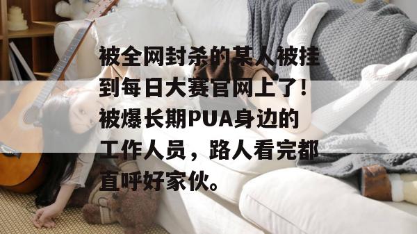 被全网封杀的某人被挂到每日大赛官网上了！被爆长期PUA身边的工作人员，路人看完都直呼好家伙。