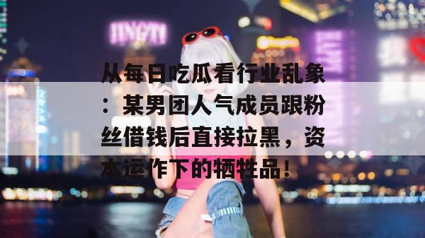 从每日吃瓜看行业乱象:某男团人气成员跟粉丝借钱后直接拉黑,资本运作下的牺牲品! 从每日吃瓜看行业乱象:某男团人气成员跟粉丝借钱后直接拉黑,资本运作下的牺牲品!